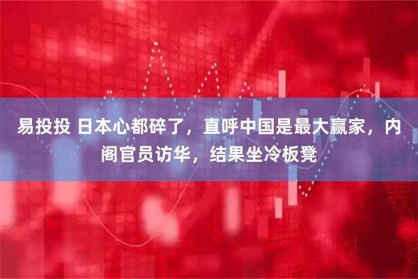 易投投 日本心都碎了，直呼中国是最大赢家，内阁官员访华，结果坐冷板凳