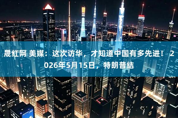 晟红网 美媒：这次访华，才知道中国有多先进！ 2026年5月15日，特朗普结