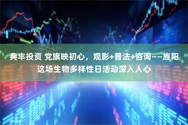 典丰投资 党旗映初心，观影+普法+咨询——旌阳这场生物多样性日活动深入人心