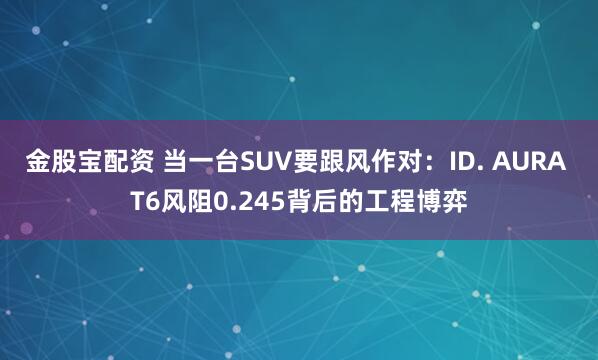 金股宝配资 当一台SUV要跟风作对：ID. AURA T6风阻0.245背后的工程博弈