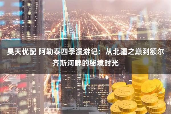 昊天优配 阿勒泰四季漫游记：从北疆之巅到额尔齐斯河畔的秘境时光